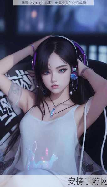 暴躁少女csgo韩国：韩国电竞女神的CSGO传奇